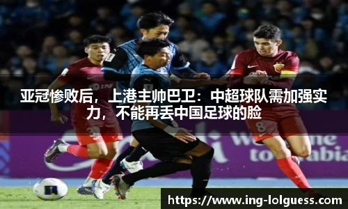 亚冠惨败后，上港主帅巴卫：中超球队需加强实力，不能再丢中国足球的脸