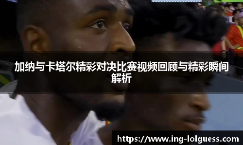 加纳与卡塔尔精彩对决比赛视频回顾与精彩瞬间解析